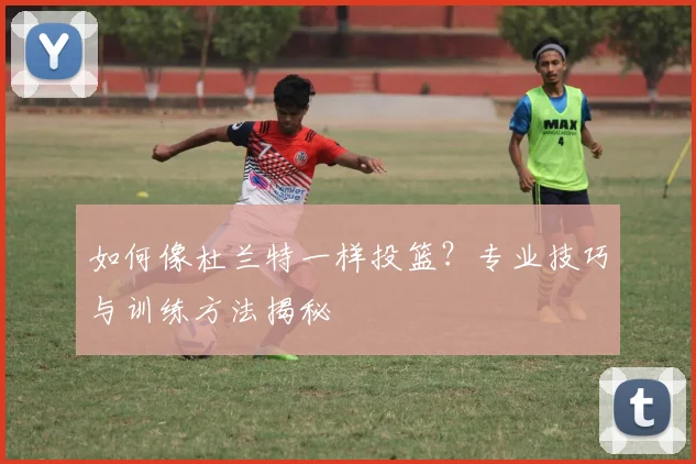如何像杜兰特一样投篮？专业技巧与训练方法揭秘