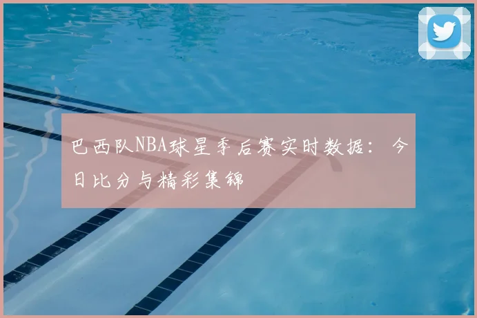 巴西队NBA球星季后赛实时数据:今日比分与精彩集锦