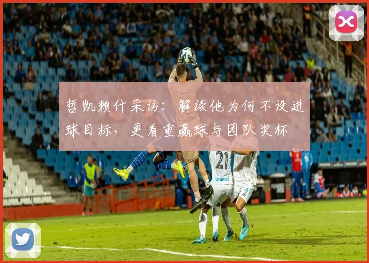 哲凯赖什采访：解读他为何不设进球目标，更看重赢球与团队奖杯
