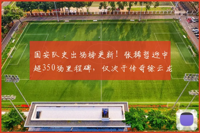 国安队史出场榜更新！张稀哲迎中超350场里程碑，仅次于传奇徐云龙