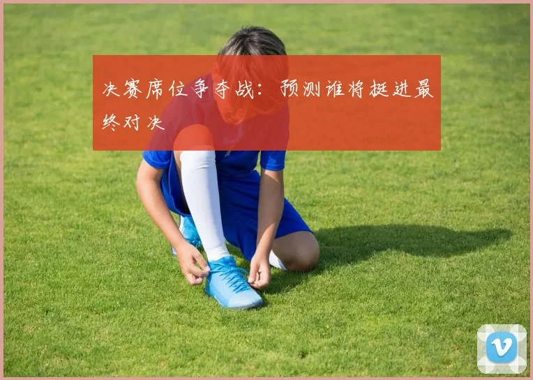 决赛席位争夺战:预测谁将挺进最终对决