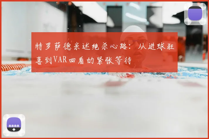 特罗萨德亲述绝杀心路：从进球狂喜到VAR回看的紧张等待
