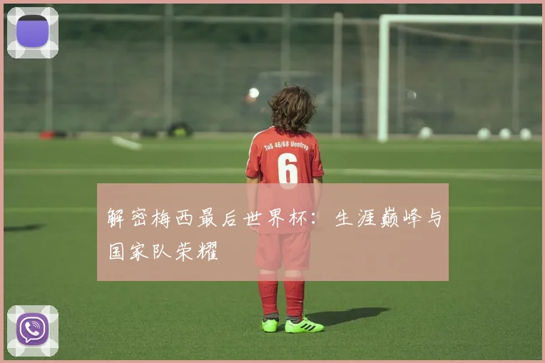 解密梅西最后世界杯：生涯巅峰与国家队荣耀