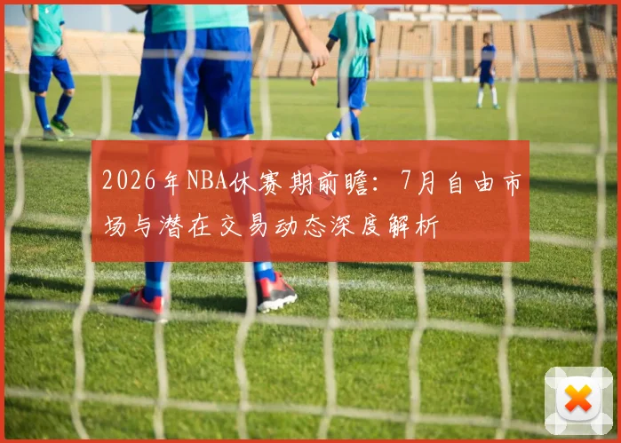 2026年NBA休赛期前瞻：7月自由市场与潜在交易动态深度解析