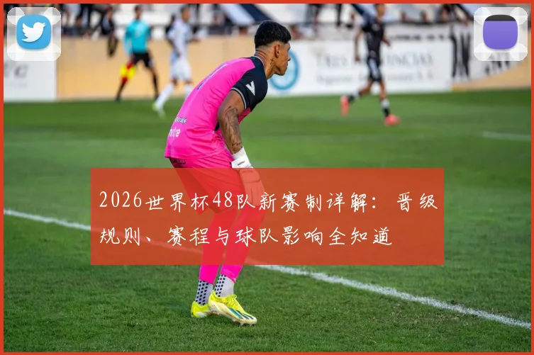 2026世界杯48队新赛制详解：晋级规则、赛程与球队影响全知道