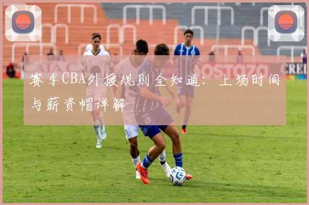 赛季CBA外援规则全知道：上场时间与薪资帽详解