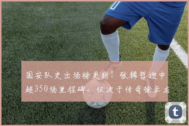 国安队史出场榜更新!张稀哲迎中超350场里程碑,仅次于传奇徐云龙